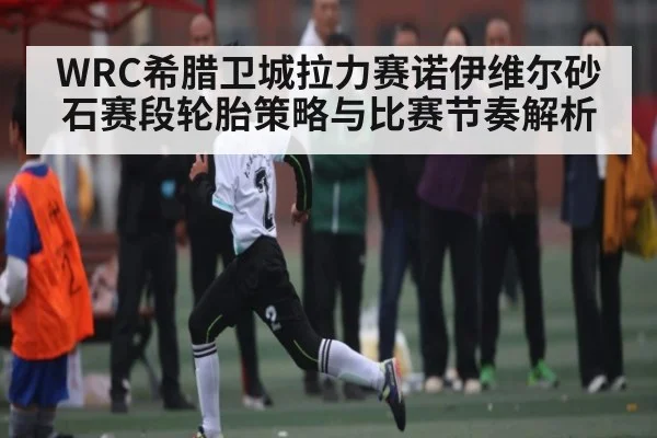 WRC希腊卫城拉力赛诺伊维尔砂石赛段轮胎策略与比赛节奏解析