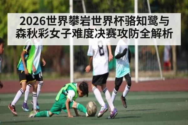 2026世界攀岩世界杯骆知鹭与森秋彩女子难度决赛攻防全解析