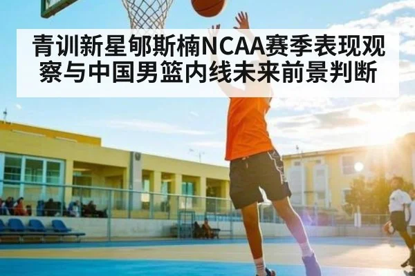 青训新星郇斯楠NCAA赛季表现观察与中国男篮内线未来前景判断